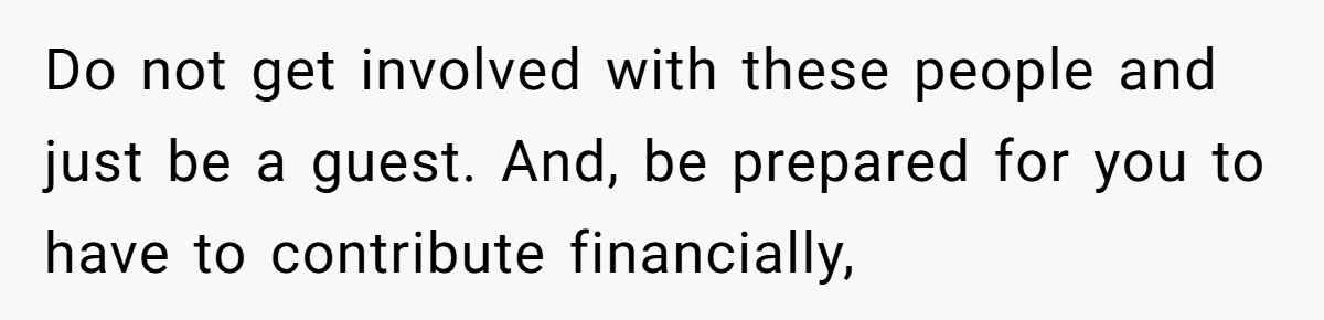 Do not get involved with these people and just be a guest. And, be prepared for you to have to contribute financially,