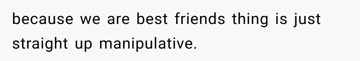 because we are best friends thing is just straight up manipulative.