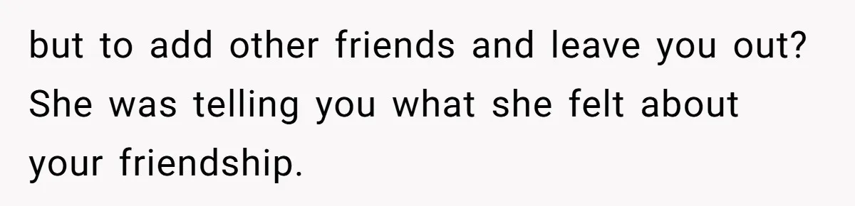 but to add other friends and leave you out? She was telling you what she felt about your friendship.