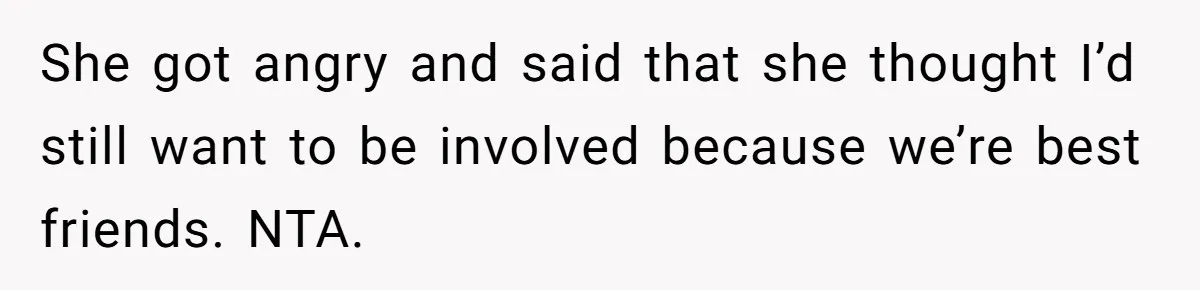 She got angry and said that she thought I’d still want to be involved because we’re best friends. NTA.