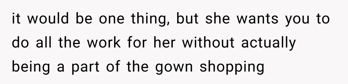 it would be one thing, but she wants you to do all the work for her without actually being a part of the gown shopping