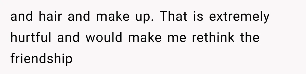 and hair and make up. That is extremely hurtful and would make me rethink the friendship