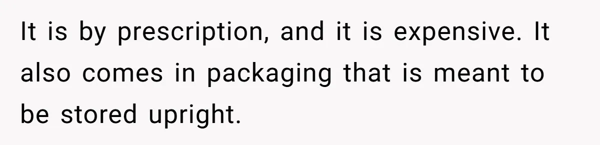 It is by prescription, and it is expensive. It also comes in packaging that is meant to be stored upright.