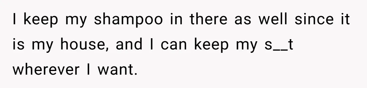 I keep my shampoo in there as well since it is my house, and I can keep my s__t wherever I want.