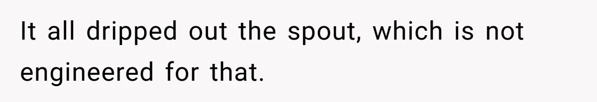 It all dripped out the spout, which is not engineered for that.