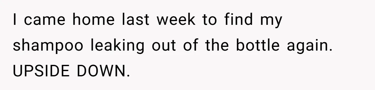 I came home last week to find my shampoo leaking out of the bottle again. UPSIDE DOWN.