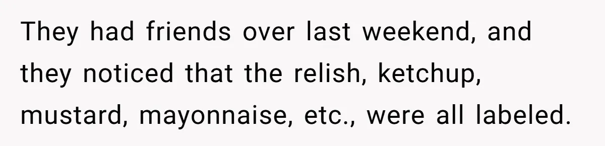 They had friends over last weekend, and they noticed that the relish, ketchup, mustard, mayonnaise, etc., were all labeled.