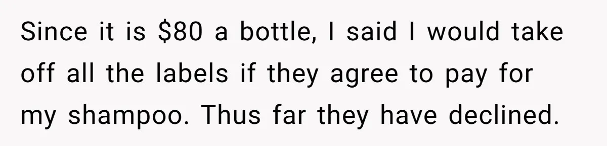 Since it is $80 a bottle, I said I would take off all the labels if they agree to pay for my shampoo. Thus far they have declined.