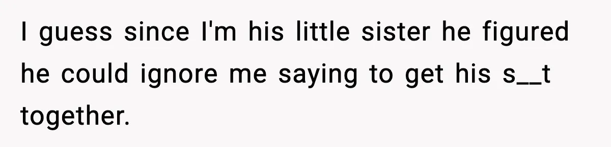 I guess since I'm his little sister he figured he could ignore me saying to get his s__t together.