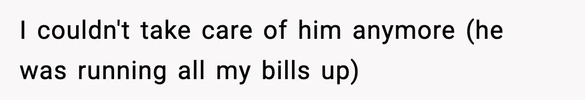 I couldn't take care of him anymore (he was running all my bills up)
