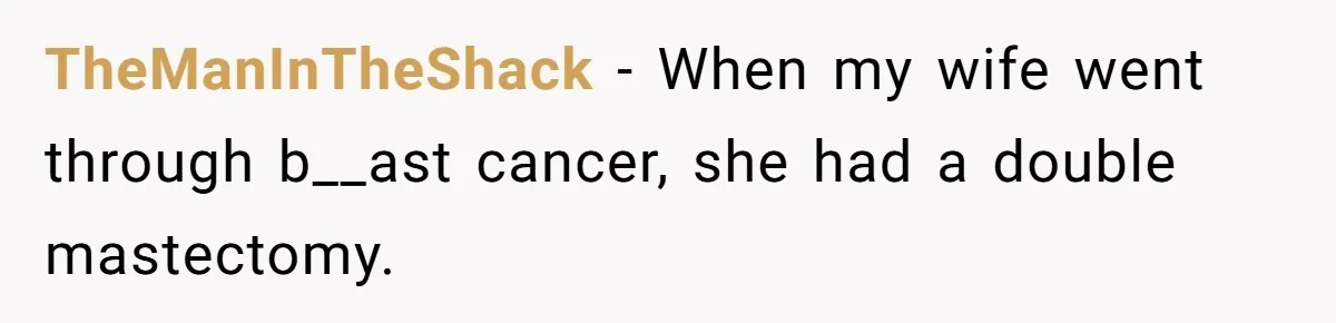 TheManInTheShack − When my wife went through b__ast cancer, she had a double mastectomy.