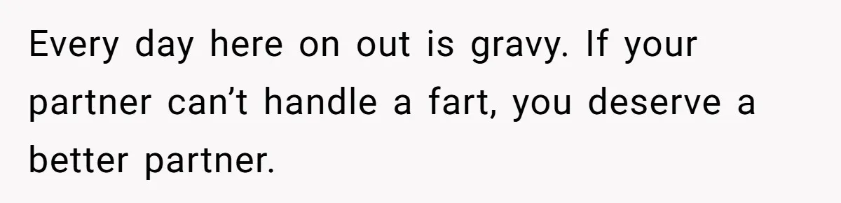 Every day here on out is gravy. If your partner can’t handle a fart, you deserve a better partner.