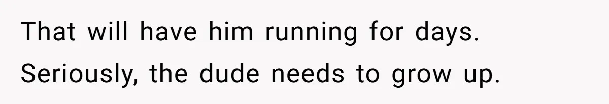 That will have him running for days. Seriously, the dude needs to grow up.