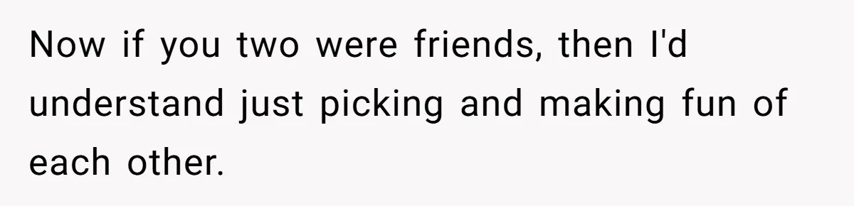 Now if you two were friends, then I'd understand just picking and making fun of each other.