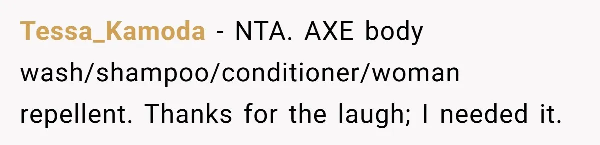 Tessa_Kamoda − NTA. AXE body wash/shampoo/conditioner/woman repellent. Thanks for the laugh; I needed it.