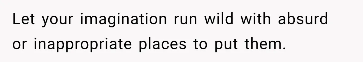 Let your imagination run wild with absurd or inappropriate places to put them.