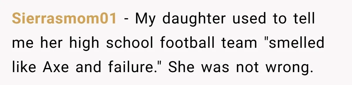 Sierrasmom01 − My daughter used to tell me her high school football team "smelled like Axe and failure." She was not wrong.