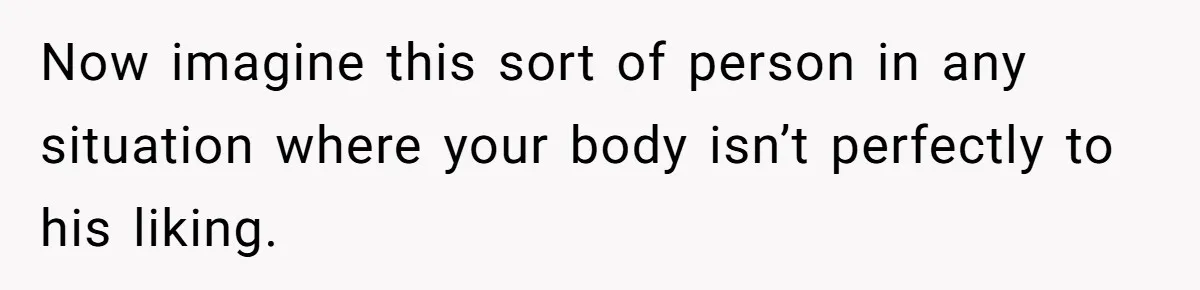 Now imagine this sort of person in any situation where your body isn’t perfectly to his liking.