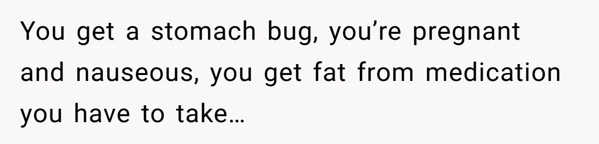 You get a stomach bug, you’re pregnant and nauseous, you get fat from medication you have to take…