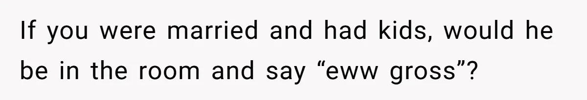 If you were married and had kids, would he be in the room and say “eww gross”?