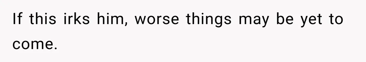 If this irks him, worse things may be yet to come.