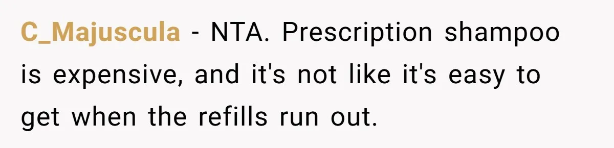 C_Majuscula − NTA. Prescription shampoo is expensive, and it's not like it's easy to get when the refills run out.