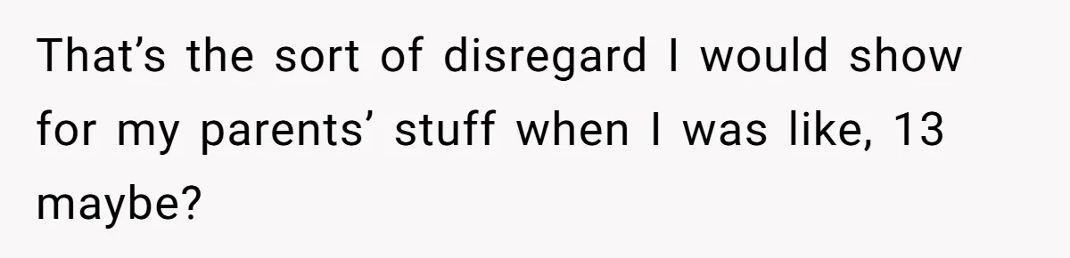 That’s the sort of disregard I would show for my parents’ stuff when I was like, 13 maybe?