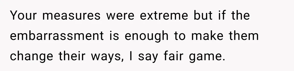 Your measures were extreme but if the embarrassment is enough to make them change their ways, I say fair game.