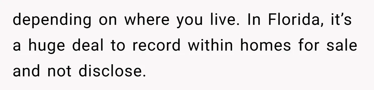depending on where you live. In Florida, it’s a huge deal to record within homes for sale and not disclose.