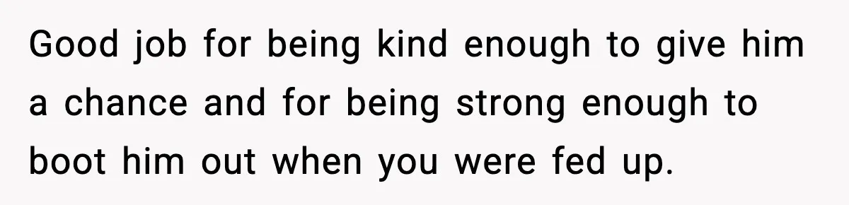 Good job for being kind enough to give him a chance and for being strong enough to boot him out when you were fed up.