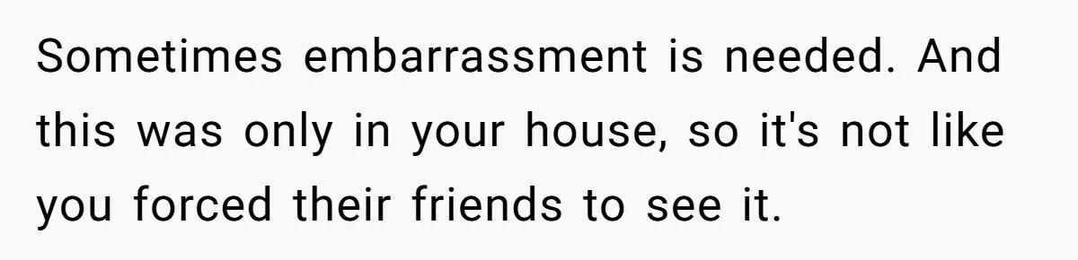 Sometimes embarrassment is needed. And this was only in your house, so it's not like you forced their friends to see it.
