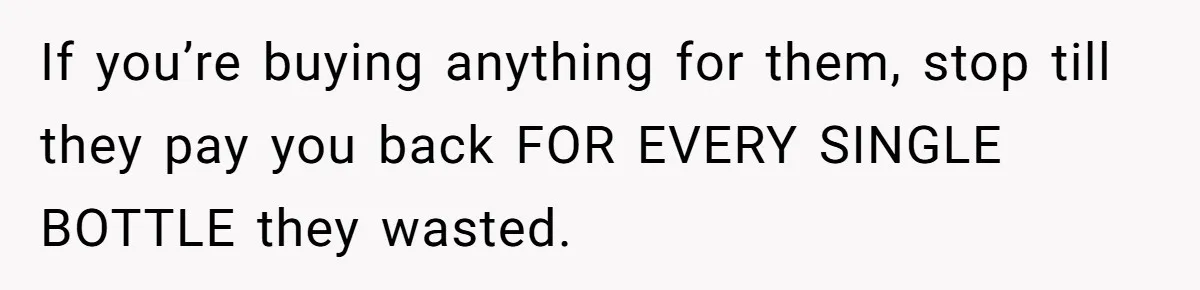 If you’re buying anything for them, stop till they pay you back FOR EVERY SINGLE BOTTLE they wasted.
