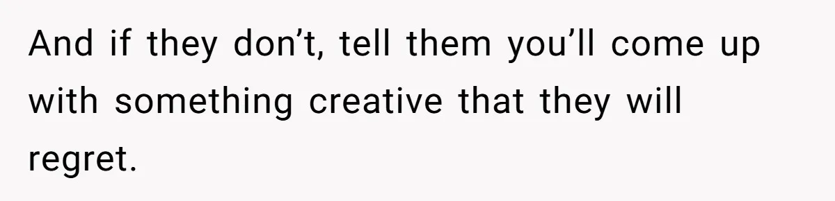 And if they don’t, tell them you’ll come up with something creative that they will regret.