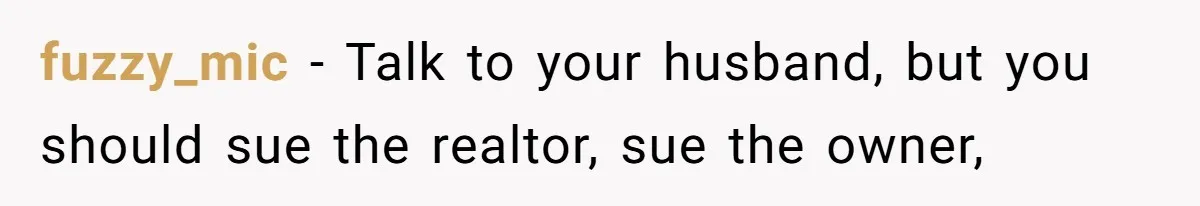 fuzzy_mic − Talk to your husband, but you should sue the realtor, sue the owner,