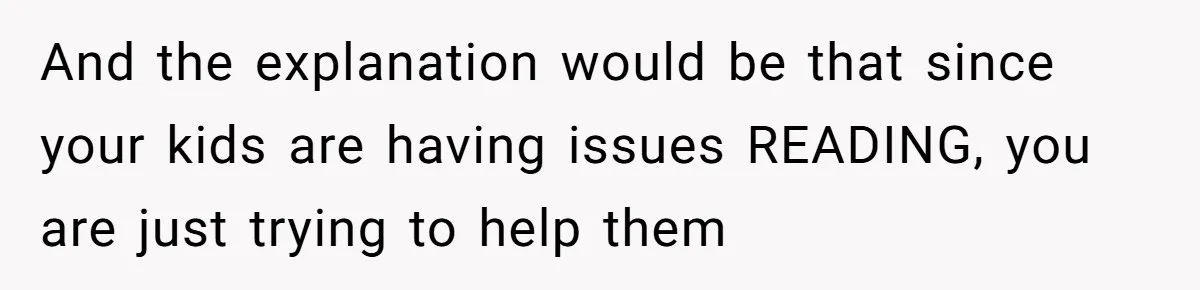 And the explanation would be that since your kids are having issues READING, you are just trying to help them