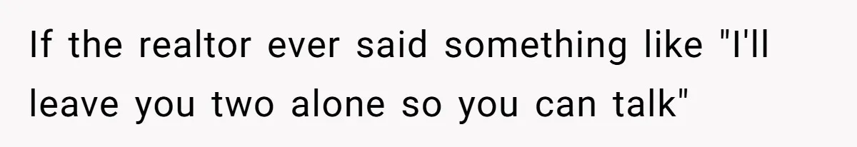 If the realtor ever said something like "I'll leave you two alone so you can talk"