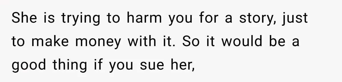 She is trying to harm you for a story, just to make money with it. So it would be a good thing if you sue her,