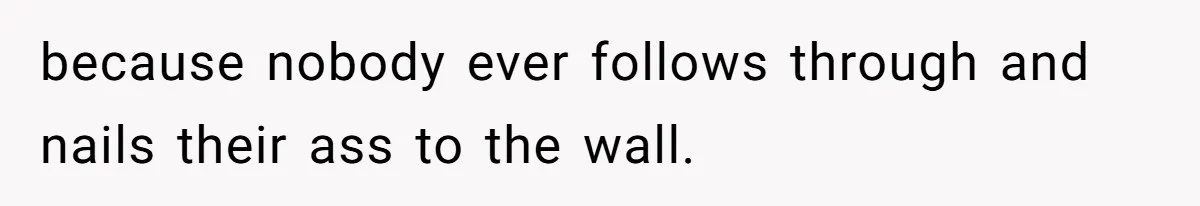 because nobody ever follows through and nails their ass to the wall.