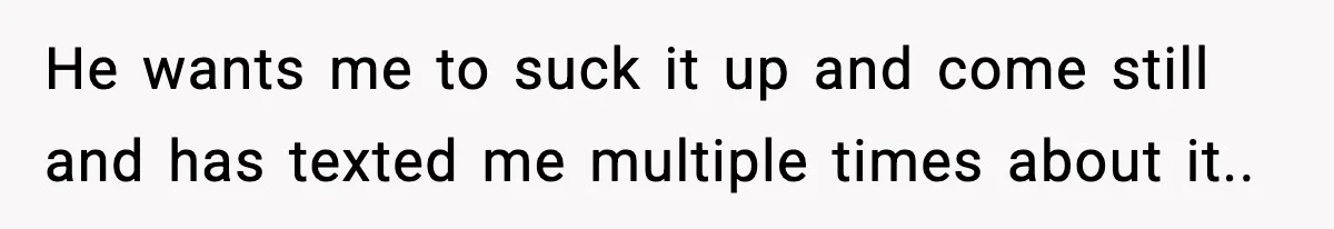 He wants me to suck it up and come still and has texted me multiple times about it..