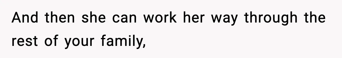 And then she can work her way through the rest of your family,