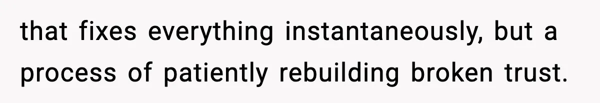 that fixes everything instantaneously, but a process of patiently rebuilding broken trust.