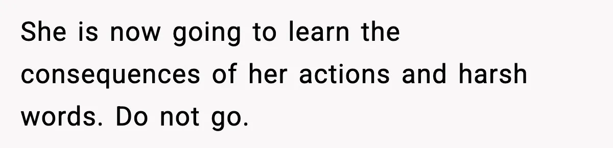 She is now going to learn the consequences of her actions and harsh words. Do not go.