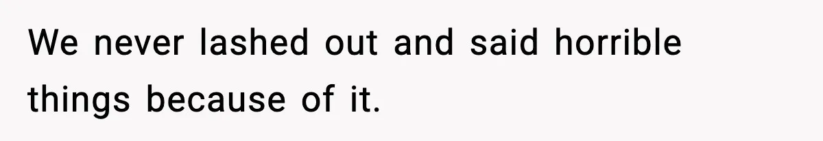 We never lashed out and said horrible things because of it.