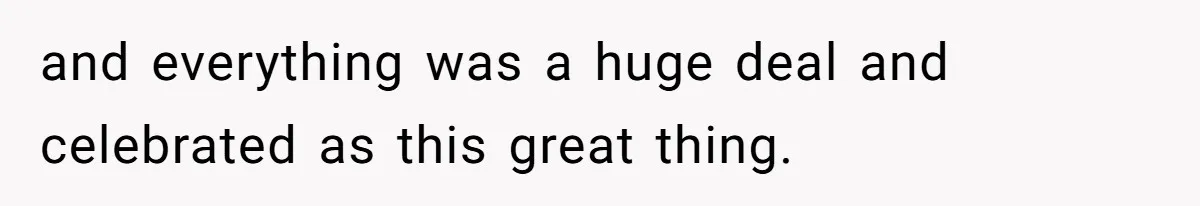 and everything was a huge deal and celebrated as this great thing.