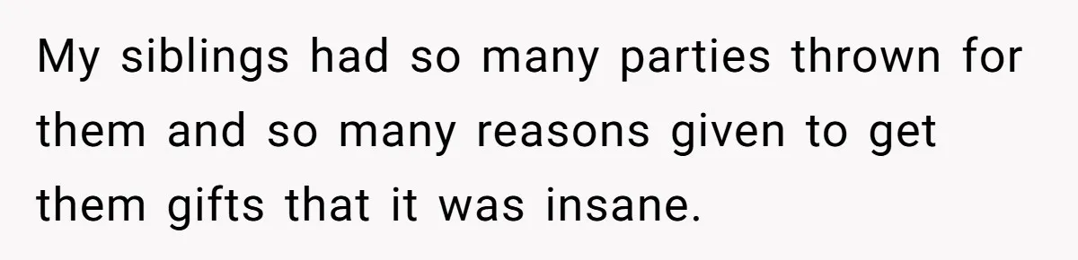 My siblings had so many parties thrown for them and so many reasons given to get them gifts that it was insane.