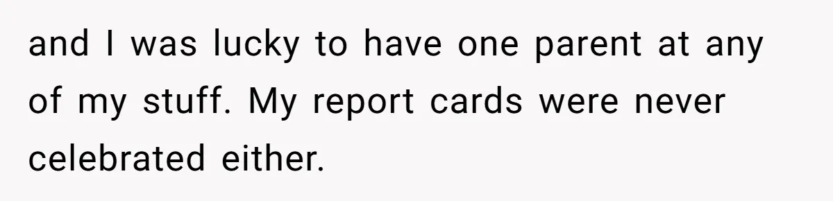 and I was lucky to have one parent at any of my stuff. My report cards were never celebrated either.