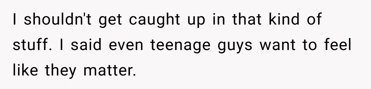 I shouldn't get caught up in that kind of stuff. I said even teenage guys want to feel like they matter.
