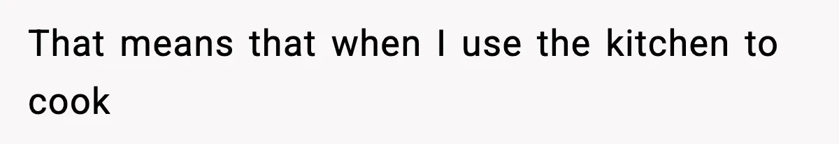 That means that when I use the kitchen to cook