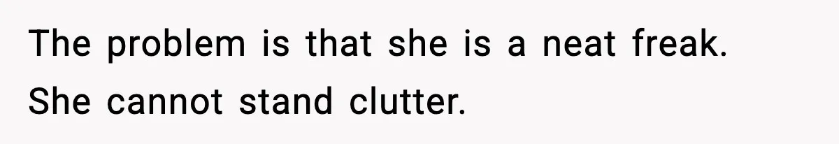 The problem is that she is a neat freak. She cannot stand clutter.