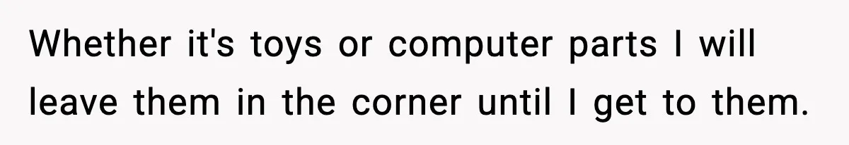 Whether it's toys or computer parts I will leave them in the corner until I get to them.